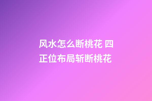 风水怎么断桃花 四正位布局斩断桃花